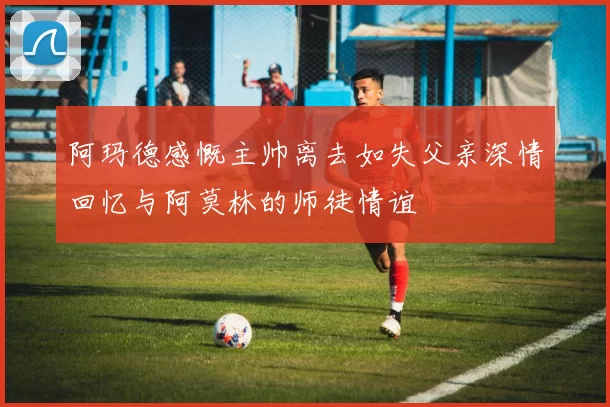 阿玛德感慨主帅离去如失父亲深情回忆与阿莫林的师徒情谊