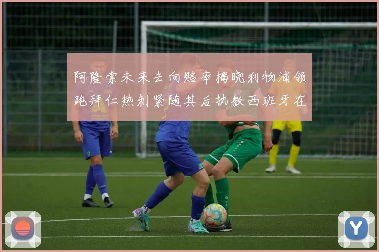 阿隆索未来去向赔率揭晓利物浦领跑拜仁热刺紧随其后执教西班牙在列