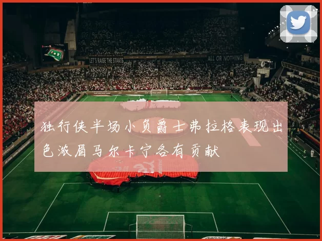 独行侠半场小负爵士弗拉格表现出色浓眉马尔卡宁各有贡献