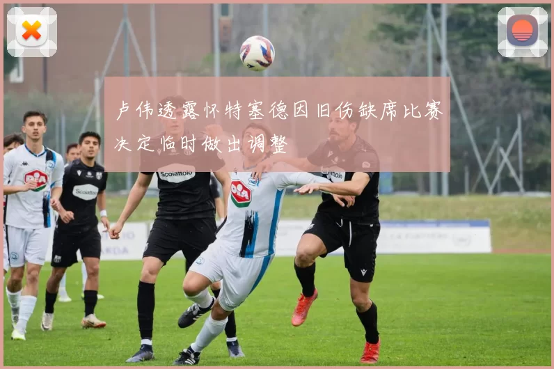 卢伟透露怀特塞德因旧伤缺席比赛决定临时做出调整