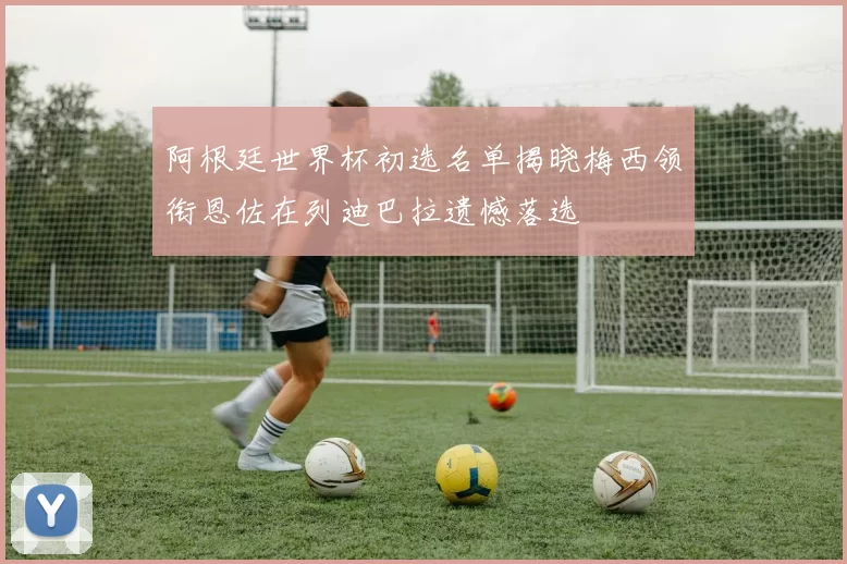 阿根廷世界杯初选名单揭晓梅西领衔恩佐在列迪巴拉遗憾落选